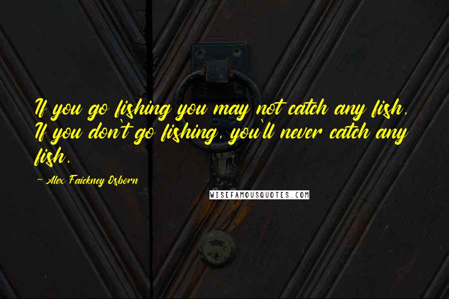 Alex Faickney Osborn Quotes: If you go fishing you may not catch any fish. If you don't go fishing, you'll never catch any fish.