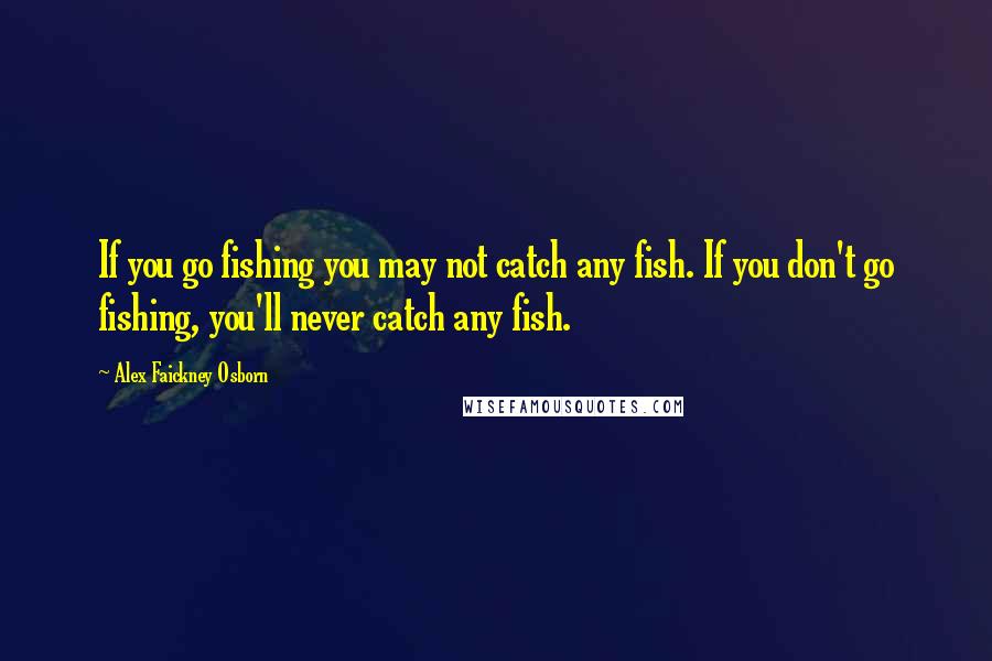 Alex Faickney Osborn Quotes: If you go fishing you may not catch any fish. If you don't go fishing, you'll never catch any fish.