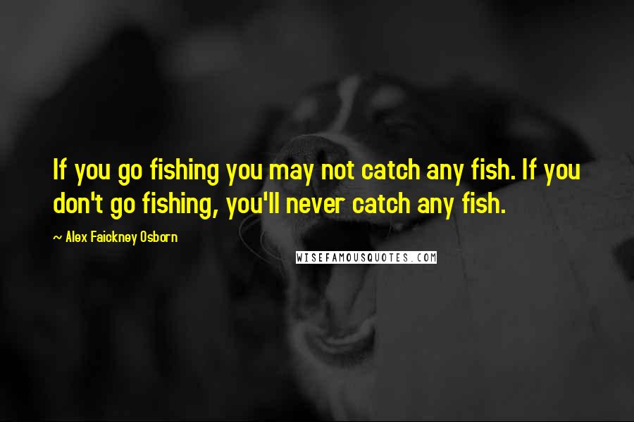 Alex Faickney Osborn Quotes: If you go fishing you may not catch any fish. If you don't go fishing, you'll never catch any fish.