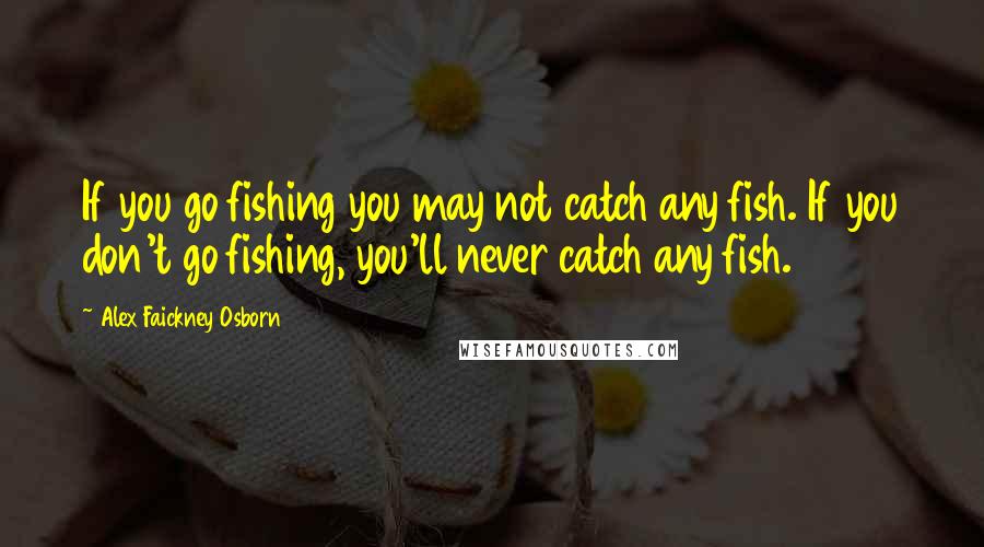 Alex Faickney Osborn Quotes: If you go fishing you may not catch any fish. If you don't go fishing, you'll never catch any fish.