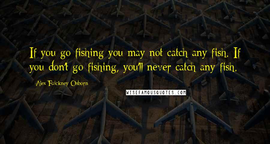 Alex Faickney Osborn Quotes: If you go fishing you may not catch any fish. If you don't go fishing, you'll never catch any fish.