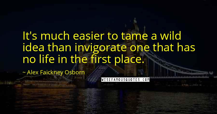 Alex Faickney Osborn Quotes: It's much easier to tame a wild idea than invigorate one that has no life in the first place.