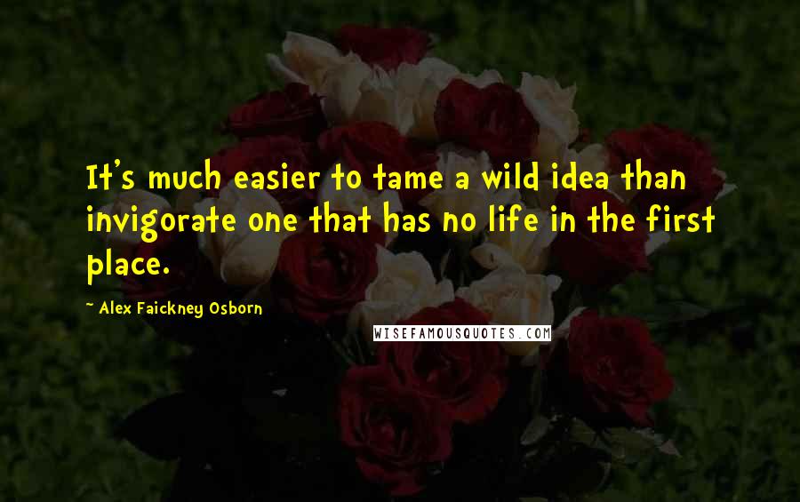 Alex Faickney Osborn Quotes: It's much easier to tame a wild idea than invigorate one that has no life in the first place.