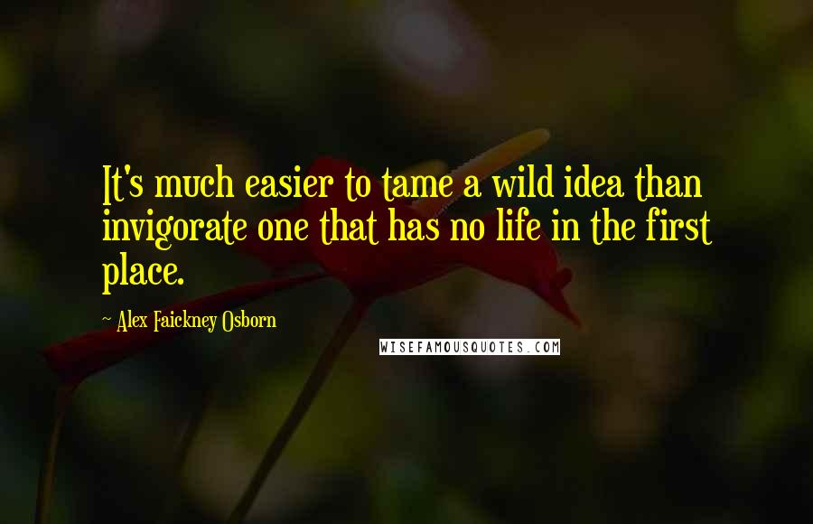 Alex Faickney Osborn Quotes: It's much easier to tame a wild idea than invigorate one that has no life in the first place.