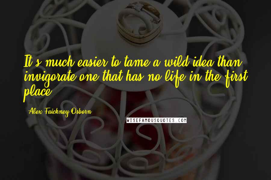 Alex Faickney Osborn Quotes: It's much easier to tame a wild idea than invigorate one that has no life in the first place.