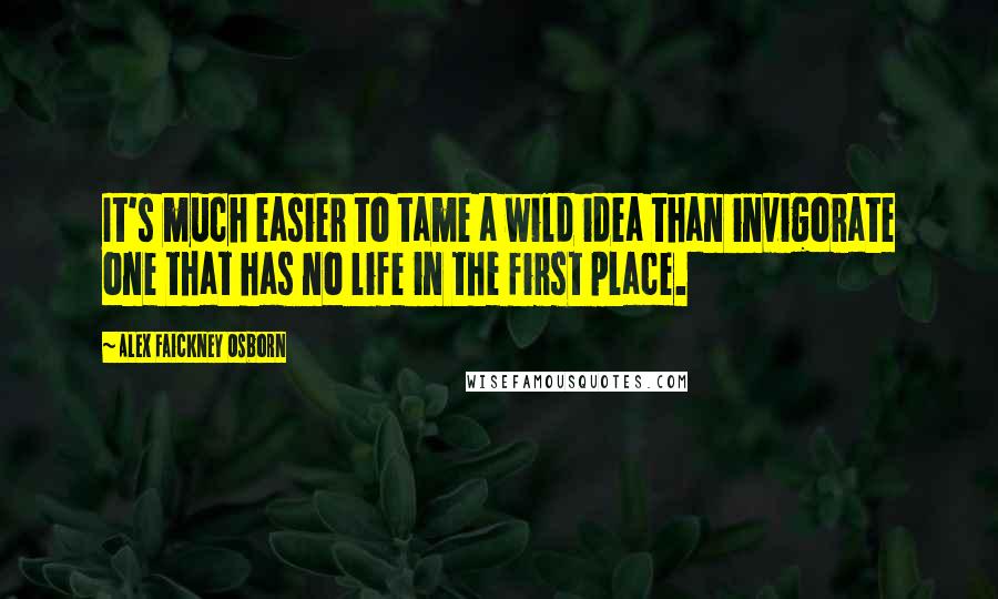 Alex Faickney Osborn Quotes: It's much easier to tame a wild idea than invigorate one that has no life in the first place.