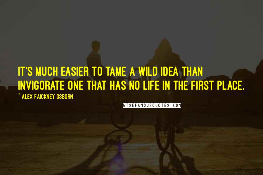 Alex Faickney Osborn Quotes: It's much easier to tame a wild idea than invigorate one that has no life in the first place.