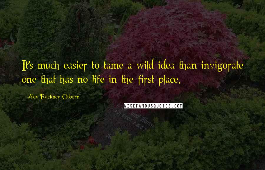 Alex Faickney Osborn Quotes: It's much easier to tame a wild idea than invigorate one that has no life in the first place.