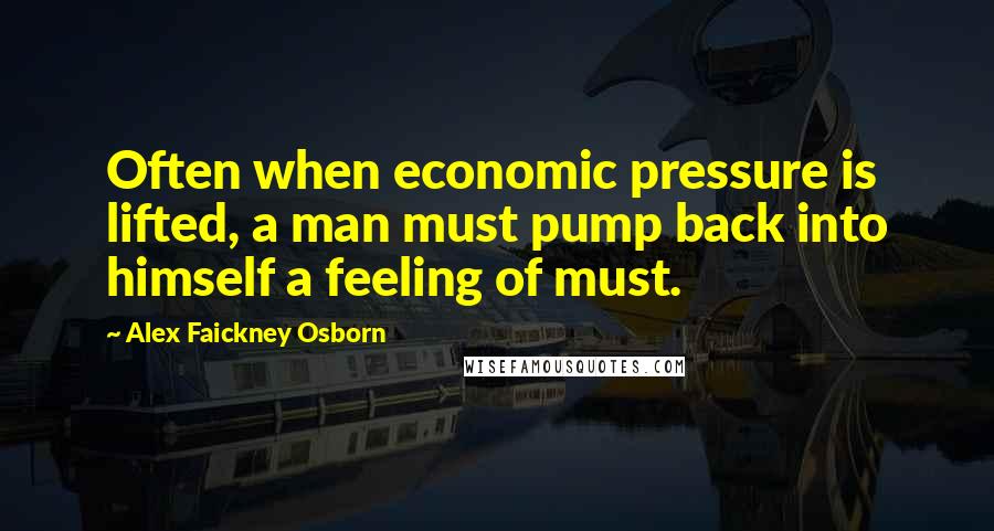 Alex Faickney Osborn Quotes: Often when economic pressure is lifted, a man must pump back into himself a feeling of must.