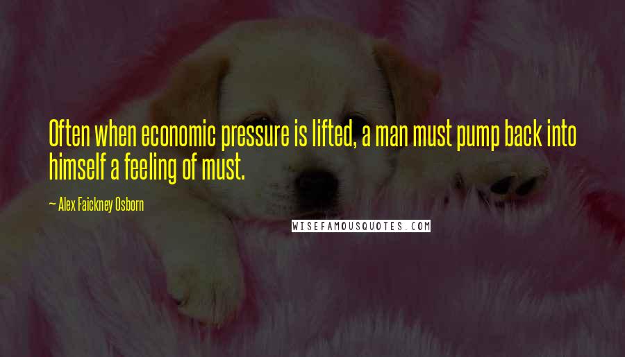 Alex Faickney Osborn Quotes: Often when economic pressure is lifted, a man must pump back into himself a feeling of must.