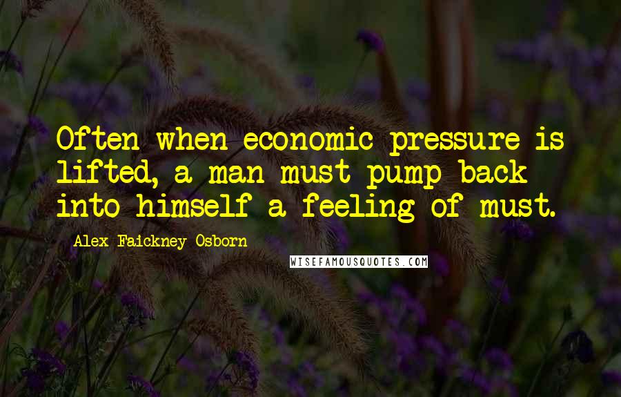 Alex Faickney Osborn Quotes: Often when economic pressure is lifted, a man must pump back into himself a feeling of must.