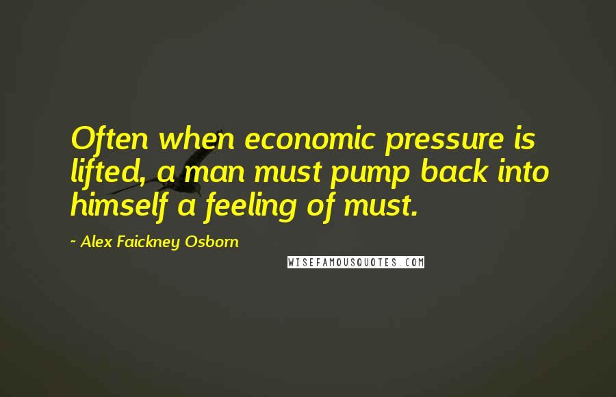 Alex Faickney Osborn Quotes: Often when economic pressure is lifted, a man must pump back into himself a feeling of must.