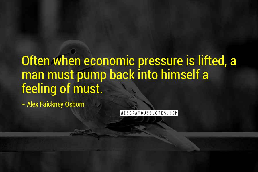 Alex Faickney Osborn Quotes: Often when economic pressure is lifted, a man must pump back into himself a feeling of must.