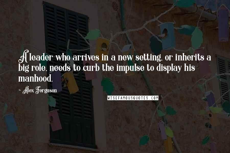 Alex Ferguson Quotes: A leader who arrives in a new setting, or inherits a big role, needs to curb the impulse to display his manhood.
