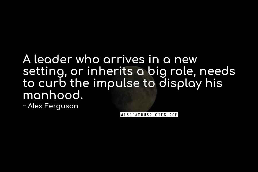 Alex Ferguson Quotes: A leader who arrives in a new setting, or inherits a big role, needs to curb the impulse to display his manhood.