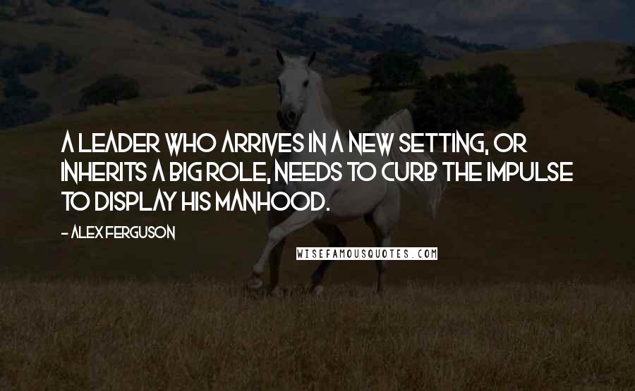 Alex Ferguson Quotes: A leader who arrives in a new setting, or inherits a big role, needs to curb the impulse to display his manhood.