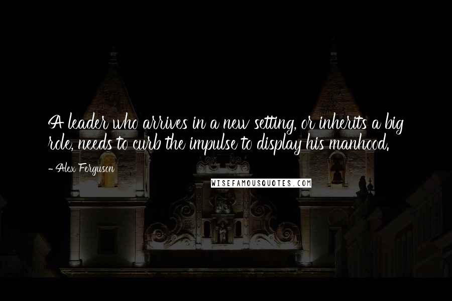 Alex Ferguson Quotes: A leader who arrives in a new setting, or inherits a big role, needs to curb the impulse to display his manhood.