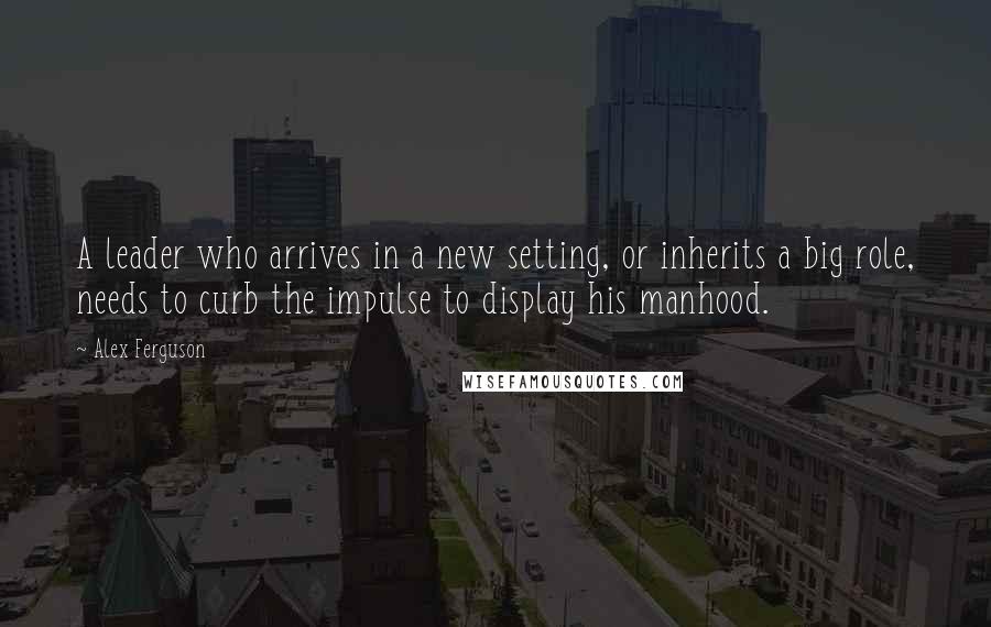 Alex Ferguson Quotes: A leader who arrives in a new setting, or inherits a big role, needs to curb the impulse to display his manhood.