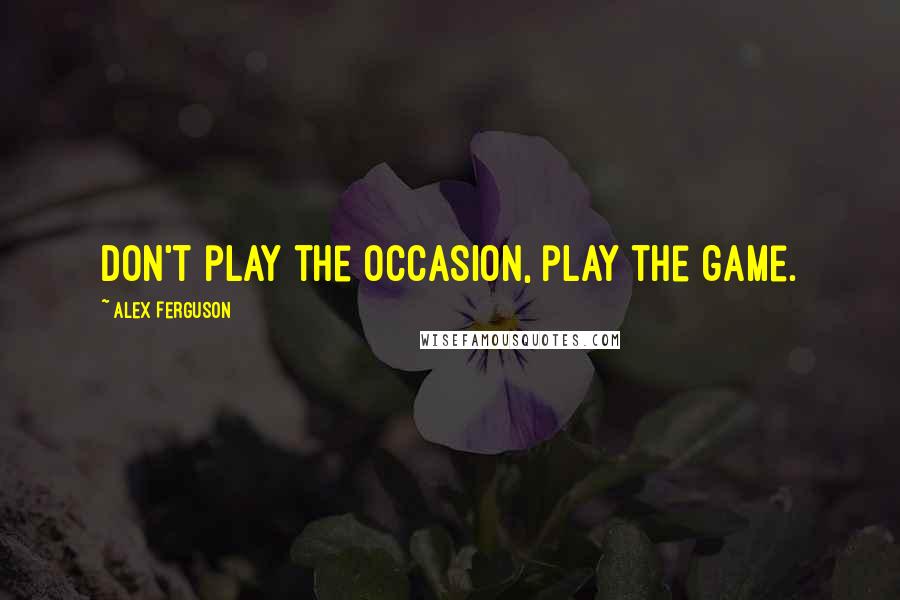 Alex Ferguson Quotes: Don't play the occasion, play the game.