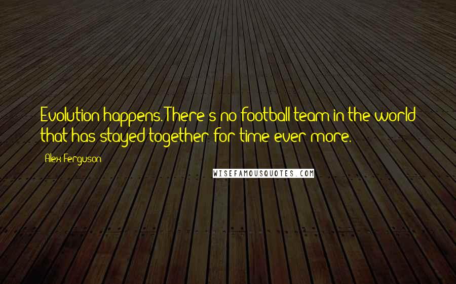 Alex Ferguson Quotes: Evolution happens. There's no football team in the world that has stayed together for time ever more.