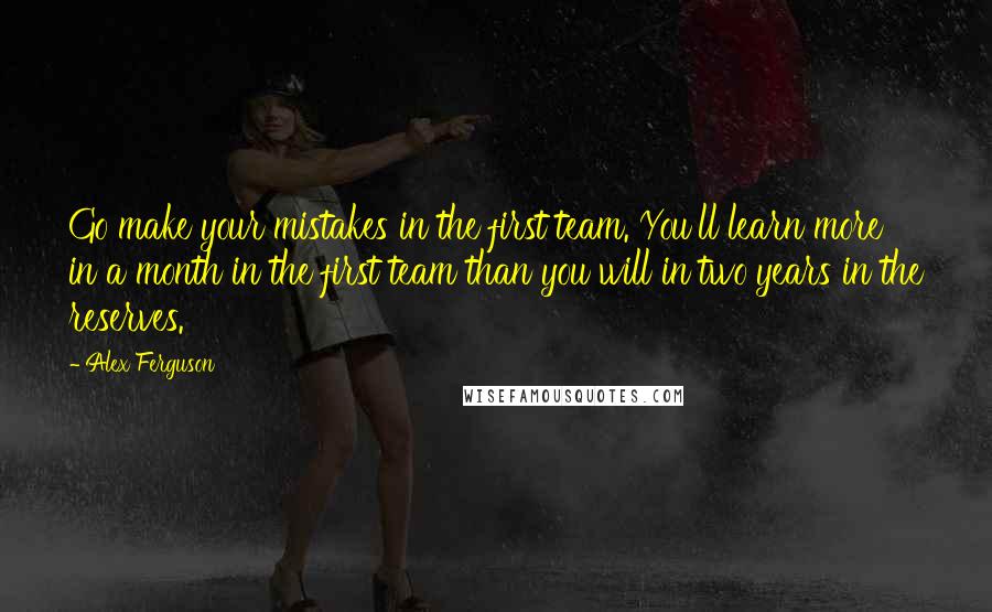 Alex Ferguson Quotes: Go make your mistakes in the first team. You'll learn more in a month in the first team than you will in two years in the reserves.