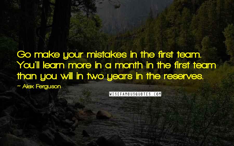 Alex Ferguson Quotes: Go make your mistakes in the first team. You'll learn more in a month in the first team than you will in two years in the reserves.