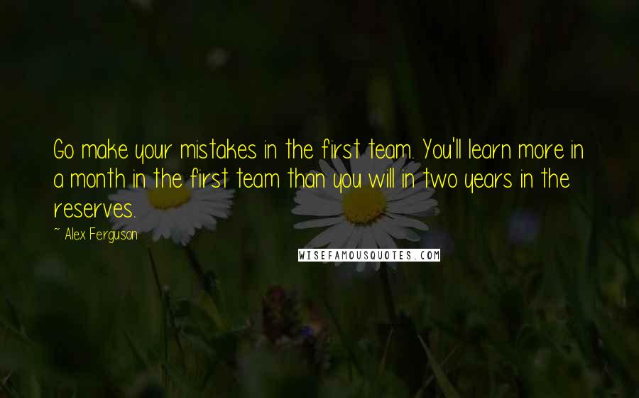 Alex Ferguson Quotes: Go make your mistakes in the first team. You'll learn more in a month in the first team than you will in two years in the reserves.