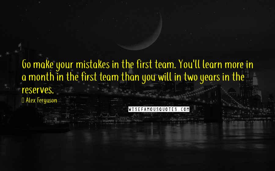 Alex Ferguson Quotes: Go make your mistakes in the first team. You'll learn more in a month in the first team than you will in two years in the reserves.