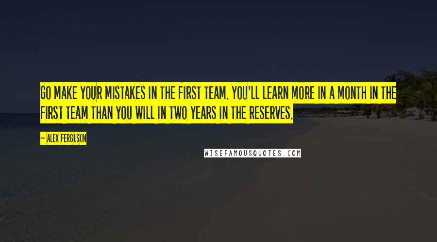 Alex Ferguson Quotes: Go make your mistakes in the first team. You'll learn more in a month in the first team than you will in two years in the reserves.