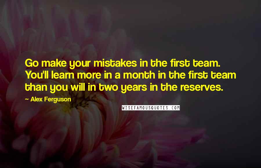 Alex Ferguson Quotes: Go make your mistakes in the first team. You'll learn more in a month in the first team than you will in two years in the reserves.