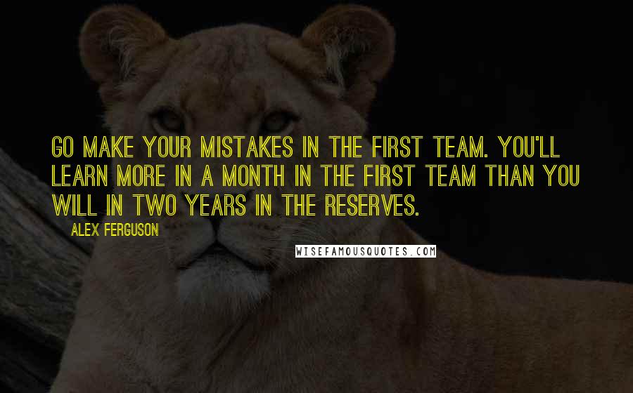 Alex Ferguson Quotes: Go make your mistakes in the first team. You'll learn more in a month in the first team than you will in two years in the reserves.