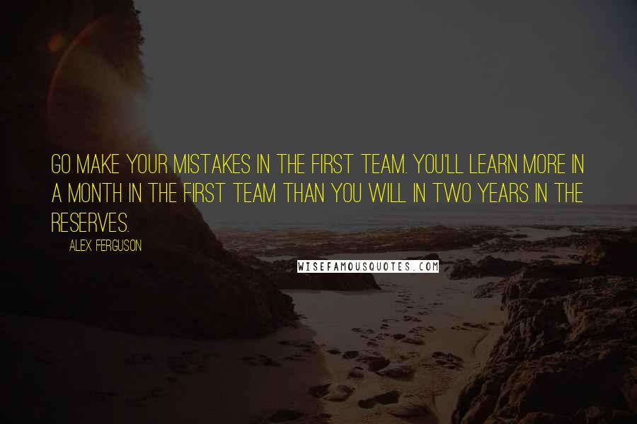 Alex Ferguson Quotes: Go make your mistakes in the first team. You'll learn more in a month in the first team than you will in two years in the reserves.