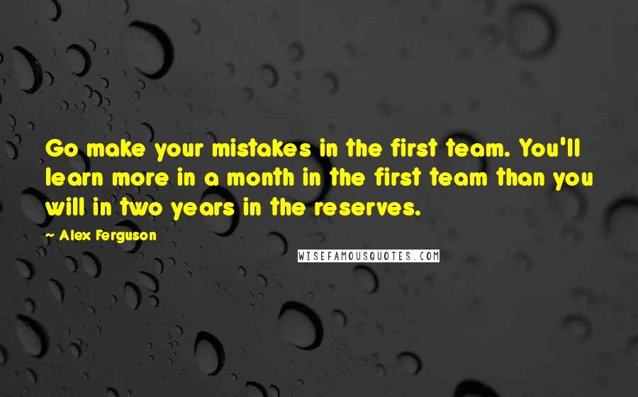 Alex Ferguson Quotes: Go make your mistakes in the first team. You'll learn more in a month in the first team than you will in two years in the reserves.