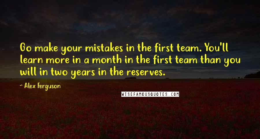 Alex Ferguson Quotes: Go make your mistakes in the first team. You'll learn more in a month in the first team than you will in two years in the reserves.