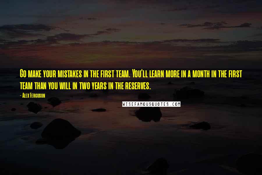Alex Ferguson Quotes: Go make your mistakes in the first team. You'll learn more in a month in the first team than you will in two years in the reserves.