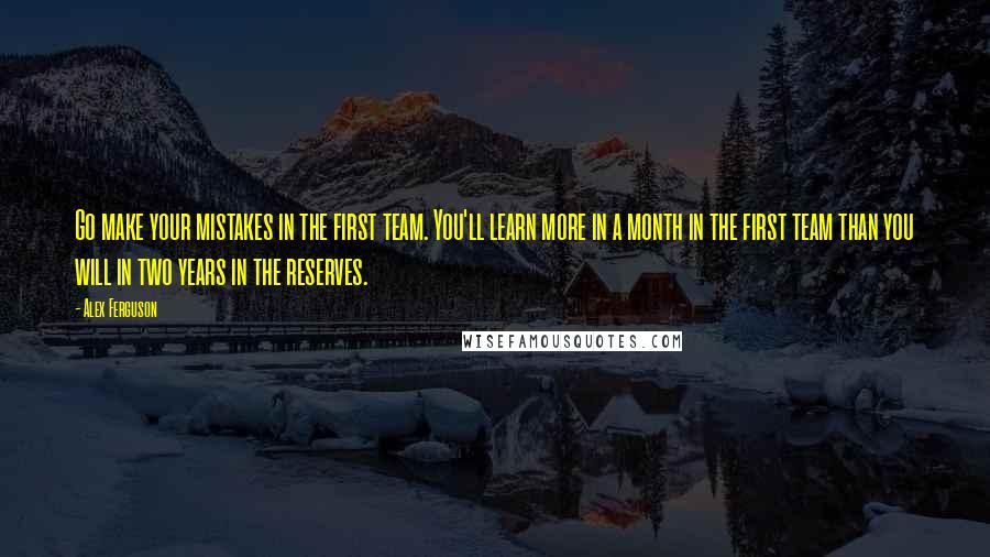 Alex Ferguson Quotes: Go make your mistakes in the first team. You'll learn more in a month in the first team than you will in two years in the reserves.