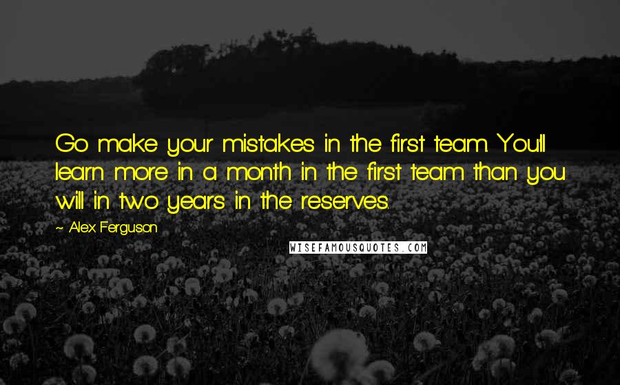 Alex Ferguson Quotes: Go make your mistakes in the first team. You'll learn more in a month in the first team than you will in two years in the reserves.