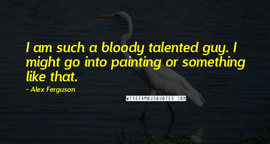 Alex Ferguson Quotes: I am such a bloody talented guy. I might go into painting or something like that.