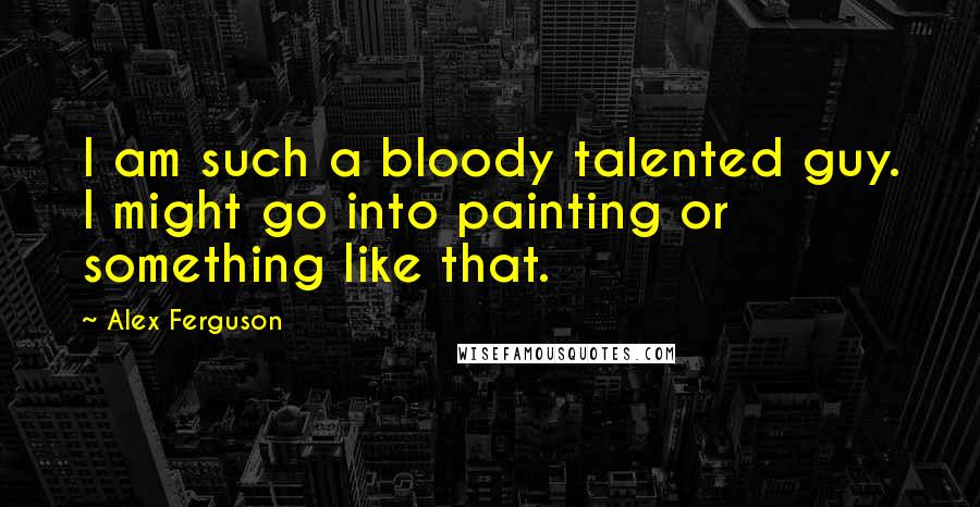 Alex Ferguson Quotes: I am such a bloody talented guy. I might go into painting or something like that.