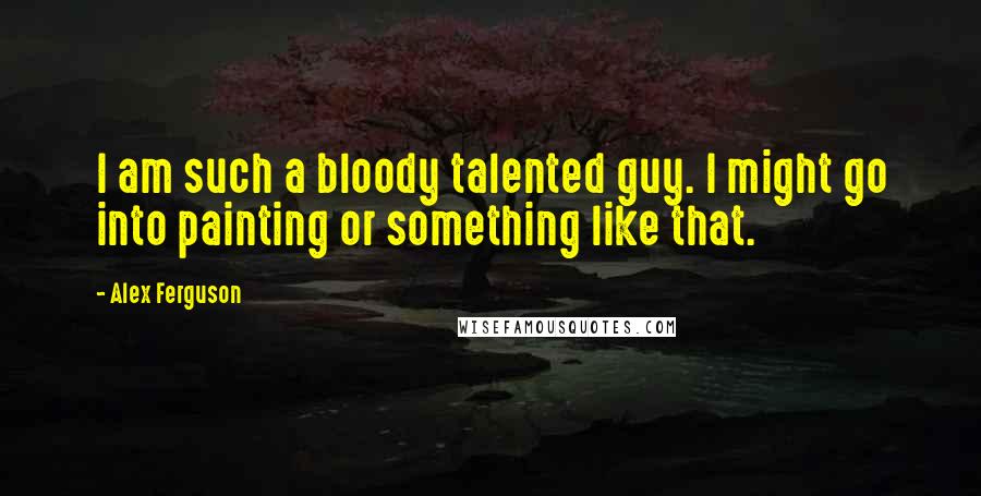 Alex Ferguson Quotes: I am such a bloody talented guy. I might go into painting or something like that.