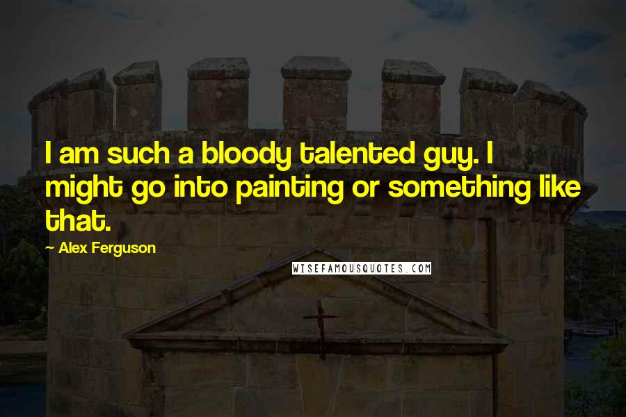 Alex Ferguson Quotes: I am such a bloody talented guy. I might go into painting or something like that.