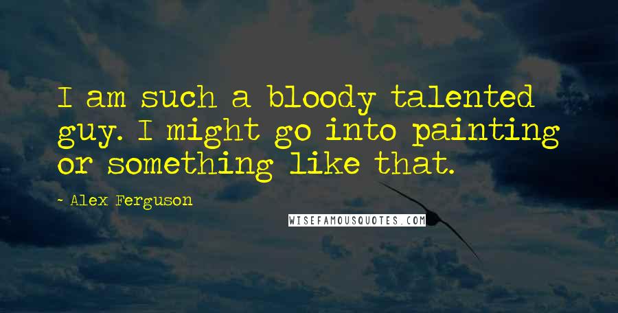 Alex Ferguson Quotes: I am such a bloody talented guy. I might go into painting or something like that.