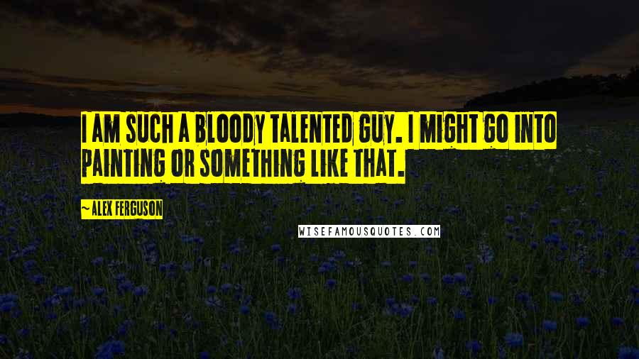 Alex Ferguson Quotes: I am such a bloody talented guy. I might go into painting or something like that.