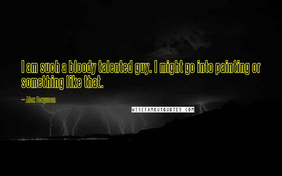 Alex Ferguson Quotes: I am such a bloody talented guy. I might go into painting or something like that.