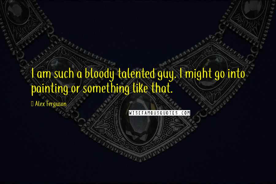 Alex Ferguson Quotes: I am such a bloody talented guy. I might go into painting or something like that.