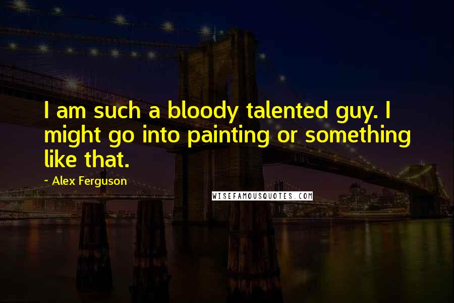 Alex Ferguson Quotes: I am such a bloody talented guy. I might go into painting or something like that.