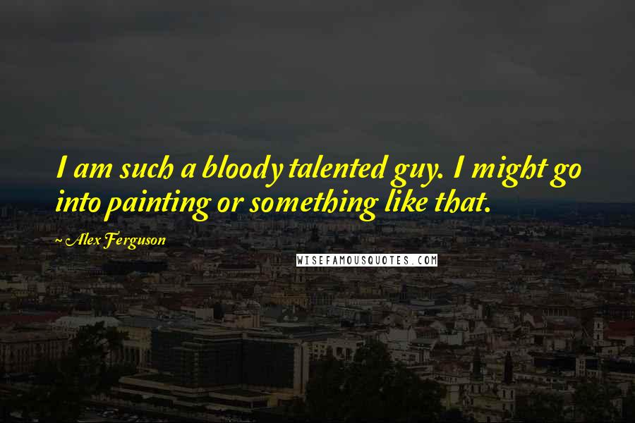Alex Ferguson Quotes: I am such a bloody talented guy. I might go into painting or something like that.