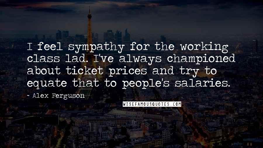 Alex Ferguson Quotes: I feel sympathy for the working class lad. I've always championed about ticket prices and try to equate that to people's salaries.