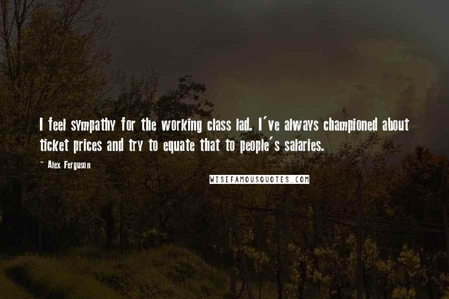 Alex Ferguson Quotes: I feel sympathy for the working class lad. I've always championed about ticket prices and try to equate that to people's salaries.