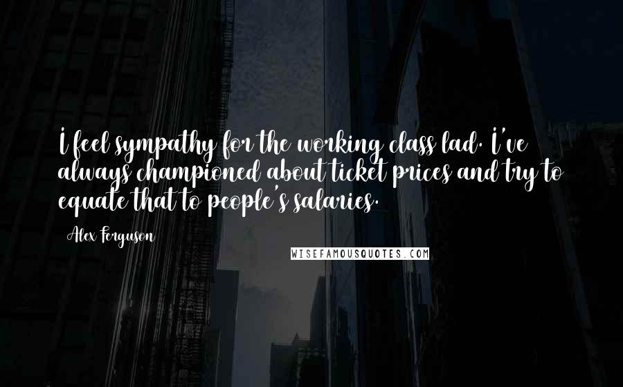 Alex Ferguson Quotes: I feel sympathy for the working class lad. I've always championed about ticket prices and try to equate that to people's salaries.